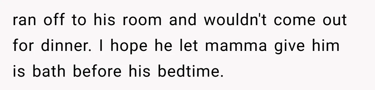 ran off to his room and wouldn't come out for dinner. I hope he let mamma give him is bath before his bedtime.