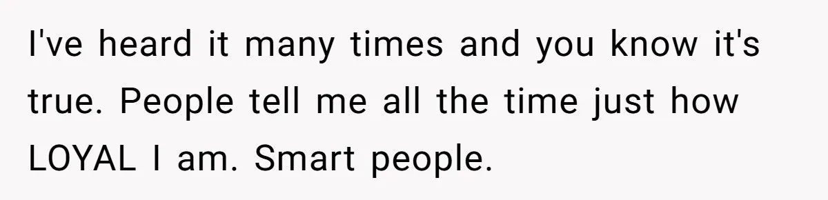 I've heard it many times and you know it's true. People tell me all the time just how LOYAL I am. Smart people.