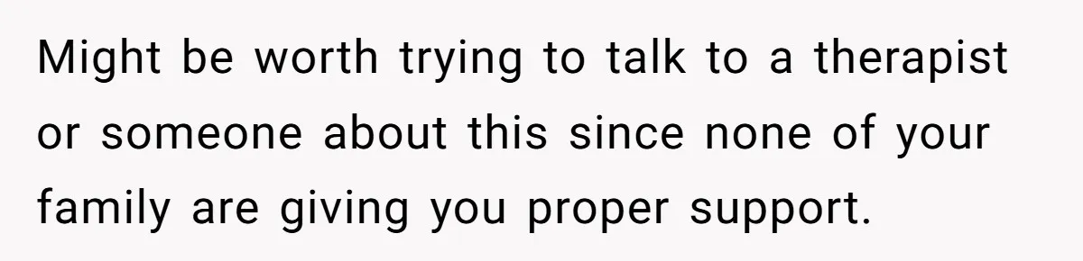 Might be worth trying to talk to a therapist or someone about this since none of your family are giving you proper support.