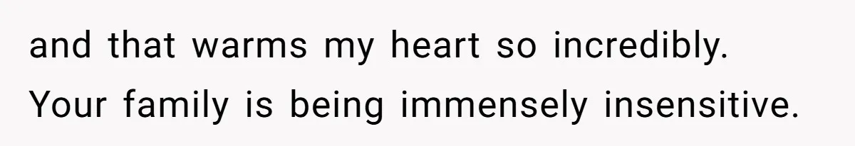 and that warms my heart so incredibly. Your family is being immensely insensitive.