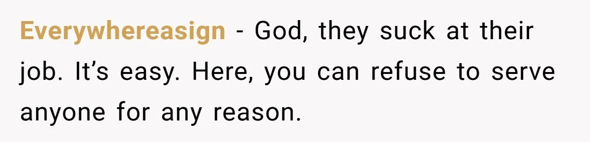 Everywhereasign − God, they suck at their job. It’s easy. Here, you can refuse to serve anyone for any reason.
