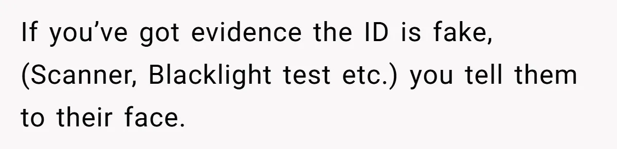 If you’ve got evidence the ID is fake, (Scanner, Blacklight test etc.) you tell them to their face.