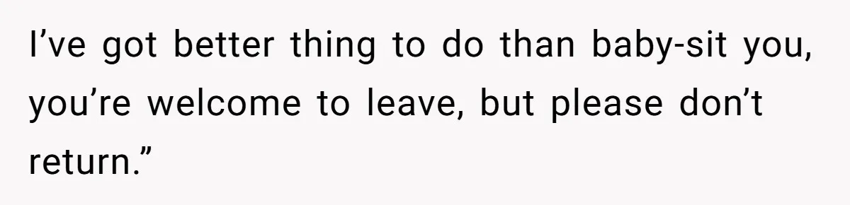 I’ve got better thing to do than baby-sit you, you’re welcome to leave, but please don’t return.”