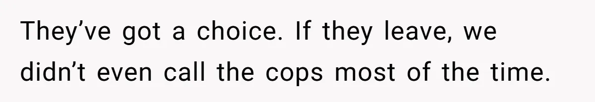 They’ve got a choice. If they leave, we didn’t even call the cops most of the time.