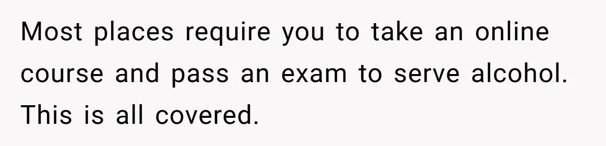 Most places require you to take an online course and pass an exam to serve alcohol. This is all covered.