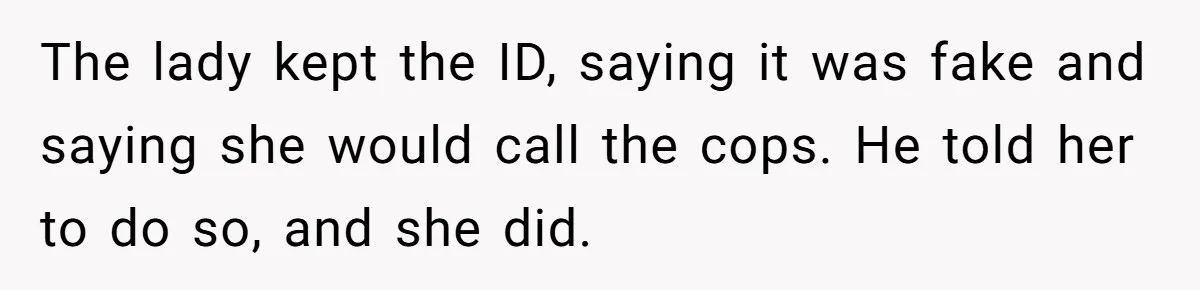 The lady kept the ID, saying it was fake and saying she would call the cops. He told her to do so, and she did.