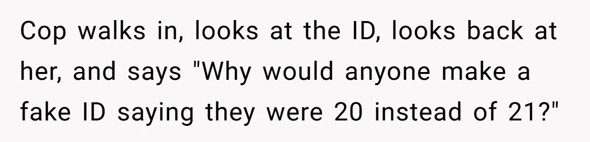 Cop walks in, looks at the ID, looks back at her, and says "Why would anyone make a fake ID saying they were 20 instead of 21?"