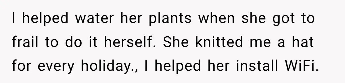 I helped water her plants when she got to frail to do it herself. She knitted me a hat for every holiday., I helped her install WiFi.