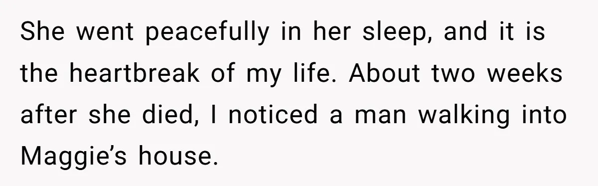 She went peacefully in her sleep, and it is the heartbreak of my life. About two weeks after she died, I noticed a man walking into Maggie’s house.