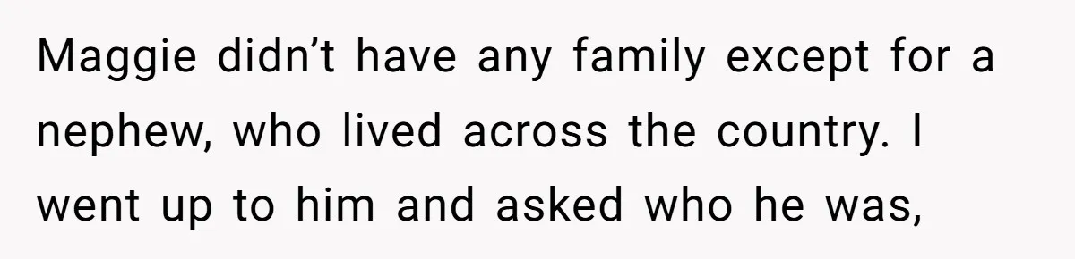 Maggie didn’t have any family except for a nephew, who lived across the country. I went up to him and asked who he was,
