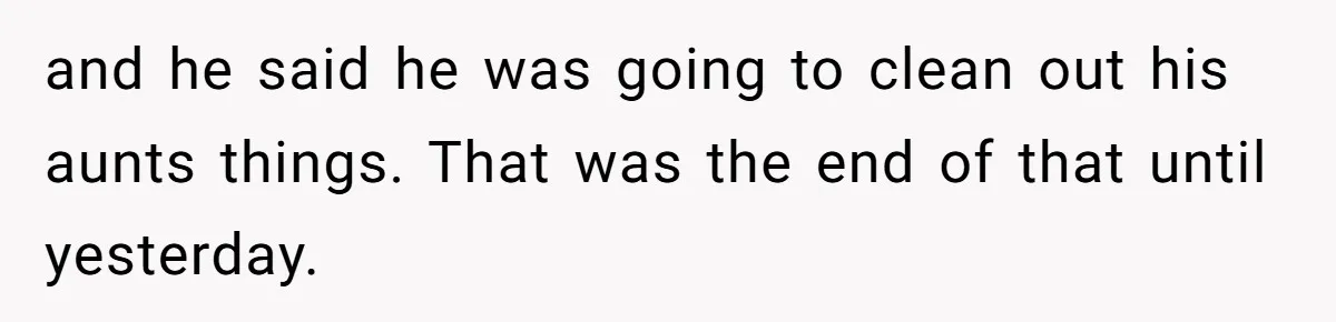 and he said he was going to clean out his aunts things. That was the end of that until yesterday.