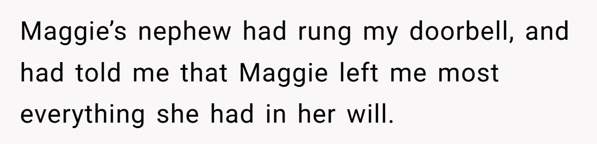 Maggie’s nephew had rung my doorbell, and had told me that Maggie left me most everything she had in her will.
