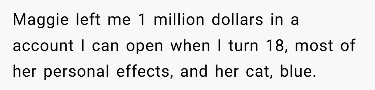 Maggie left me 1 million dollars in a account I can open when I turn 18, most of her personal effects, and her cat, blue.