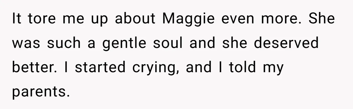It tore me up about Maggie even more. She was such a gentle soul and she deserved better. I started crying, and I told my parents.