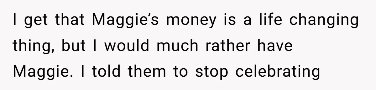 I get that Maggie’s money is a life changing thing, but I would much rather have Maggie. I told them to stop celebrating