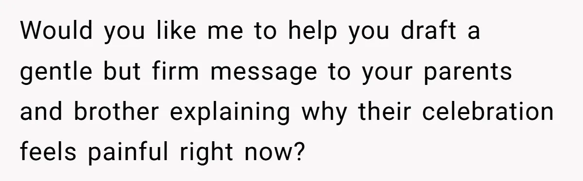 Would you like me to help you draft a gentle but firm message to your parents and brother explaining why their celebration feels painful right now?