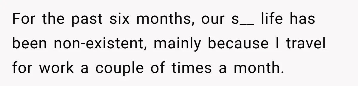 For the past six months, our s__ life has been non-existent, mainly because I travel for work a couple of times a month.