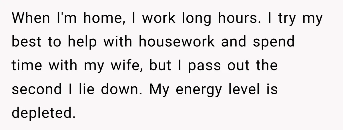 When I'm home, I work long hours. I try my best to help with housework and spend time with my wife, but I pass out the second I lie down....