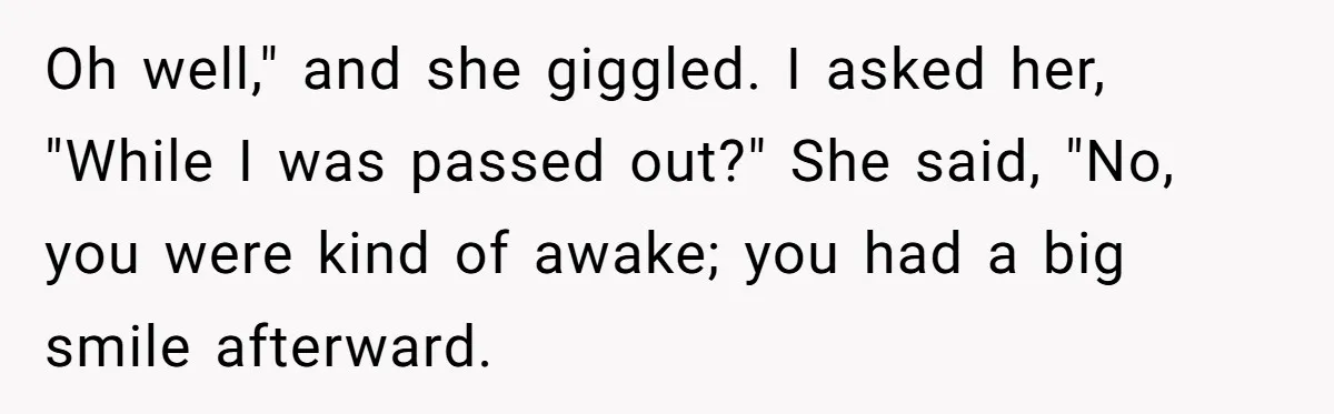 Oh well," and she giggled. I asked her, "While I was passed out?" She said, "No, you were kind of awake; you had a big smile afterward.