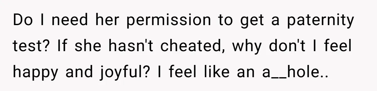 Do I need her permission to get a paternity test? If she hasn't cheated, why don't I feel happy and joyful? I feel like an a__hole..