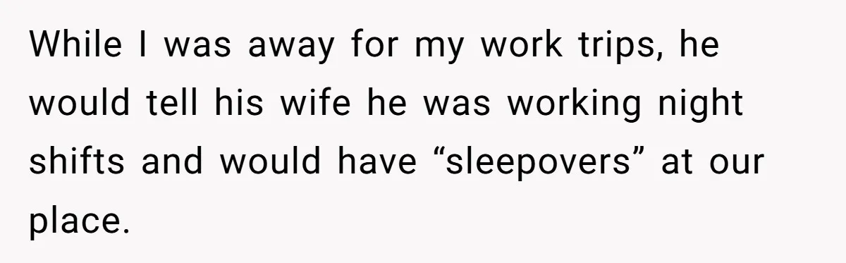 While I was away for my work trips, he would tell his wife he was working night shifts and would have “sleepovers” at our place.