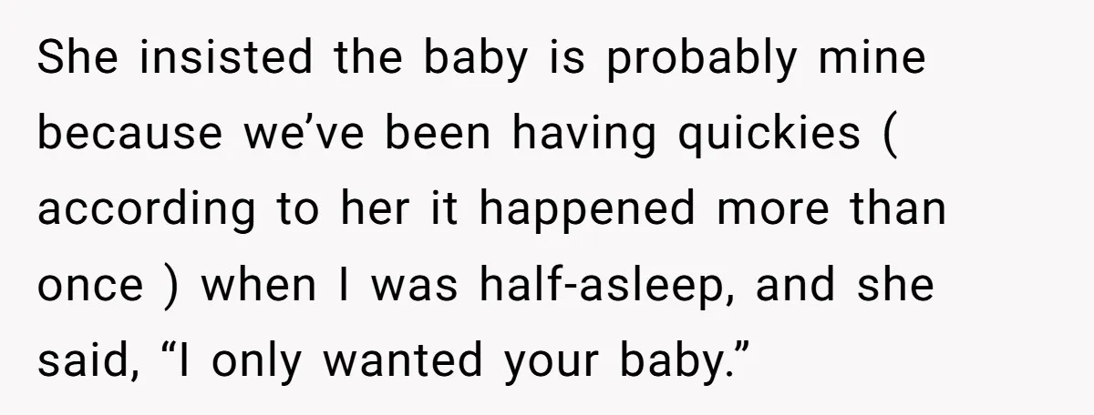 She insisted the baby is probably mine because we’ve been having quickies ( according to her it happened more than once ) when I was half-asleep, and she said, “I...