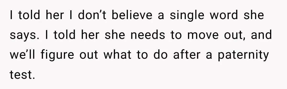 I told her I don’t believe a single word she says. I told her she needs to move out, and we’ll figure out what to do after a paternity test.