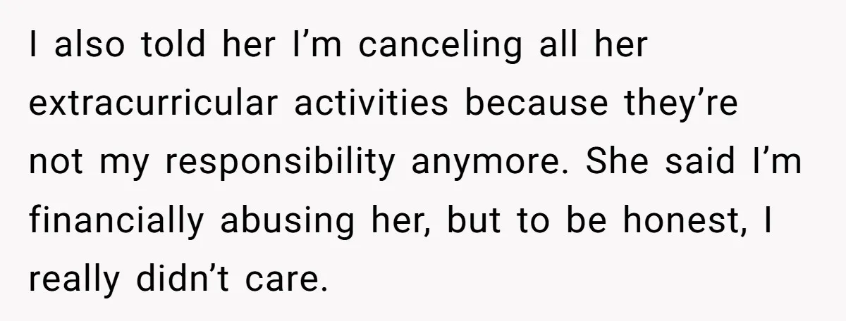 I also told her I’m canceling all her extracurricular activities because they’re not my responsibility anymore. She said I’m financially abusing her, but to be honest, I really didn’t care.