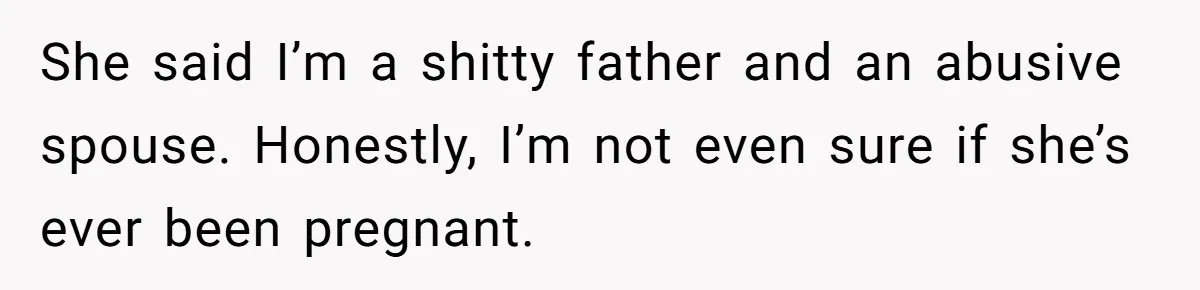 She said I’m a shitty father and an abusive spouse. Honestly, I’m not even sure if she’s ever been pregnant.