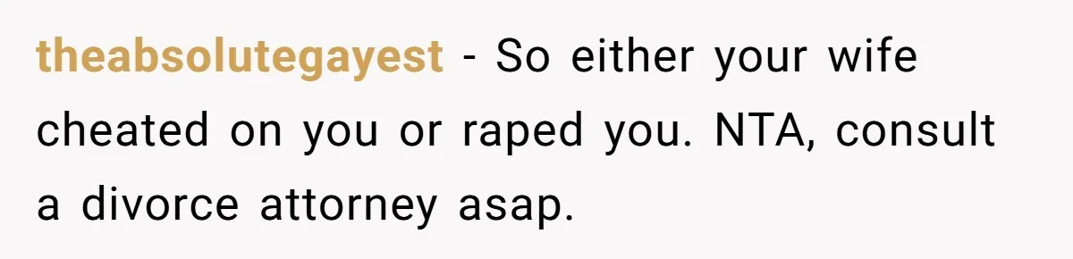 theabsolutegayest − So either your wife cheated on you or raped you. NTA, consult a divorce attorney asap.