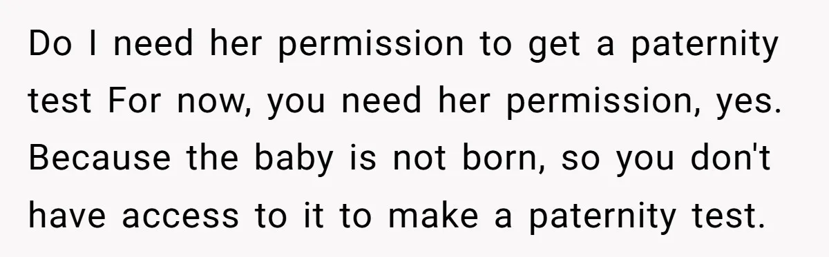 Do I need her permission to get a paternity test For now, you need her permission, yes. Because the baby is not born, so you don't have access to it...