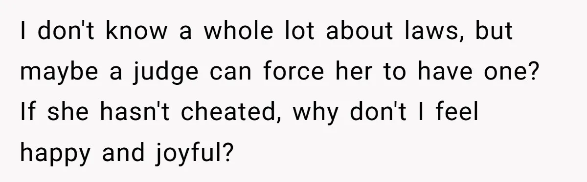 I don't know a whole lot about laws, but maybe a judge can force her to have one? If she hasn't cheated, why don't I feel happy and joyful?