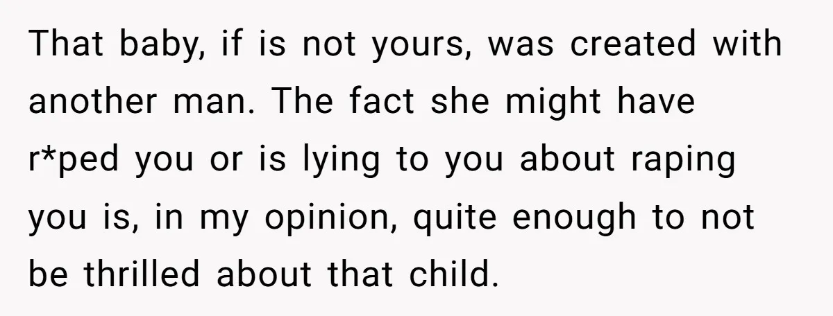 That baby, if is not yours, was created with another man. The fact she might have r*ped you or is lying to you about raping you is, in my opinion,...