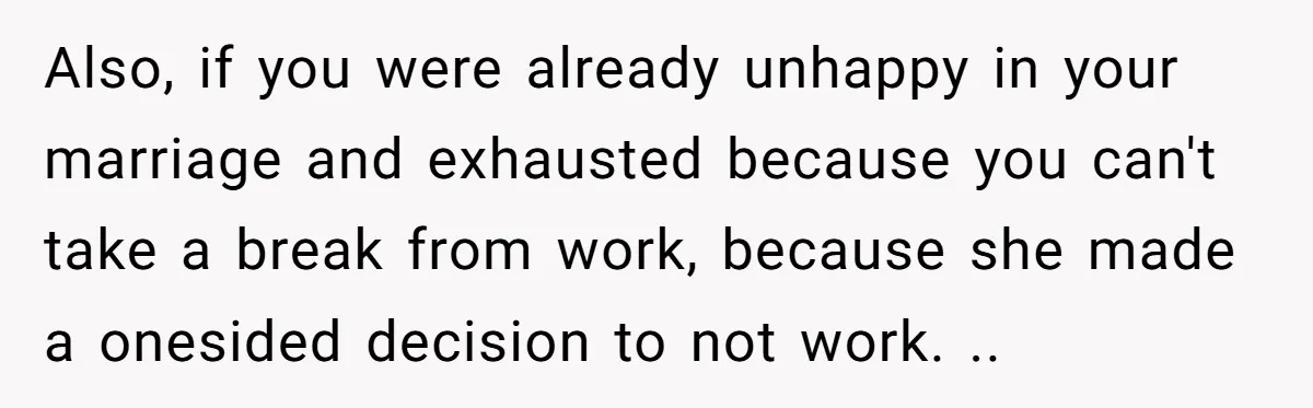 Also, if you were already unhappy in your marriage and exhausted because you can't take a break from work, because she made a onesided decision to not work. ..