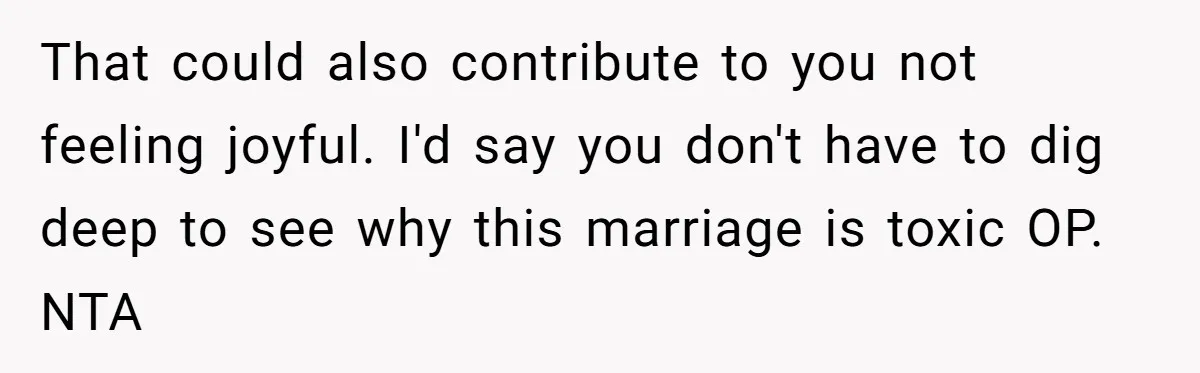 That could also contribute to you not feeling joyful. I'd say you don't have to dig deep to see why this marriage is toxic OP. NTA