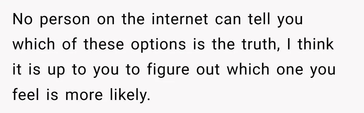 No person on the internet can tell you which of these options is the truth, I think it is up to you to figure out which one you feel is...