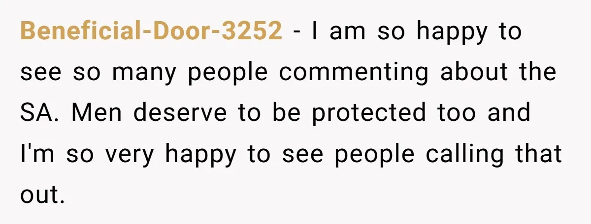 Beneficial-Door-3252 − I am so happy to see so many people commenting about the SA. Men deserve to be protected too and I'm so very happy to see people calling...