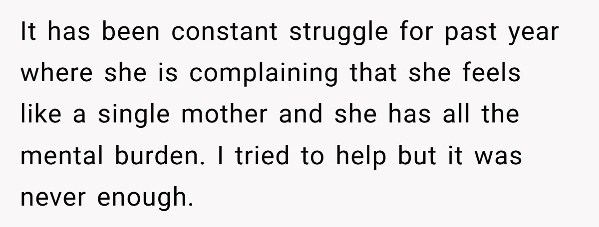 It has been constant struggle for past year where she is complaining that she feels like a single mother and she has all the mental burden. I tried to help...