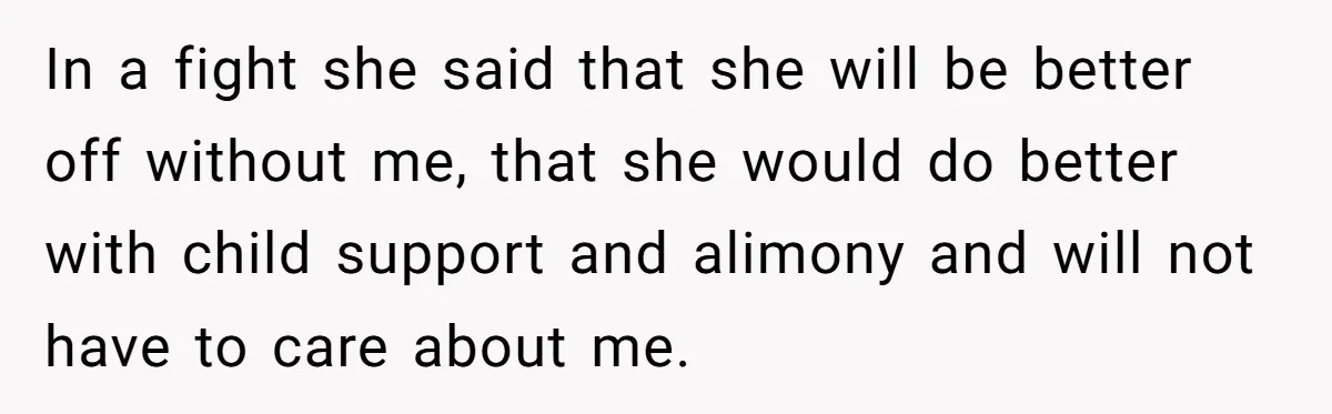 In a fight she said that she will be better off without me, that she would do better with child support and alimony and will not have to care about...