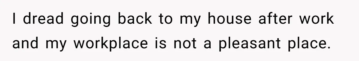 I dread going back to my house after work and my workplace is not a pleasant place.