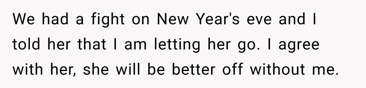 We had a fight on New Year's eve and I told her that I am letting her go. I agree with her, she will be better off without me.