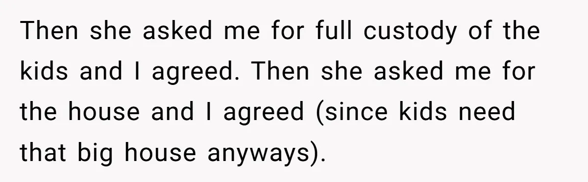 Then she asked me for full custody of the kids and I agreed. Then she asked me for the house and I agreed (since kids need that big house anyways).