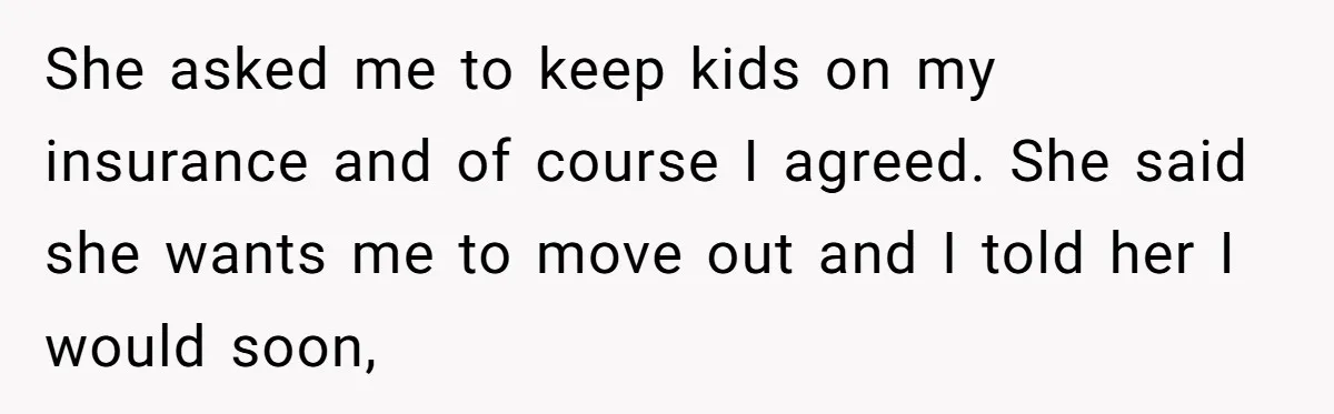 She asked me to keep kids on my insurance and of course I agreed. She said she wants me to move out and I told her I would soon,