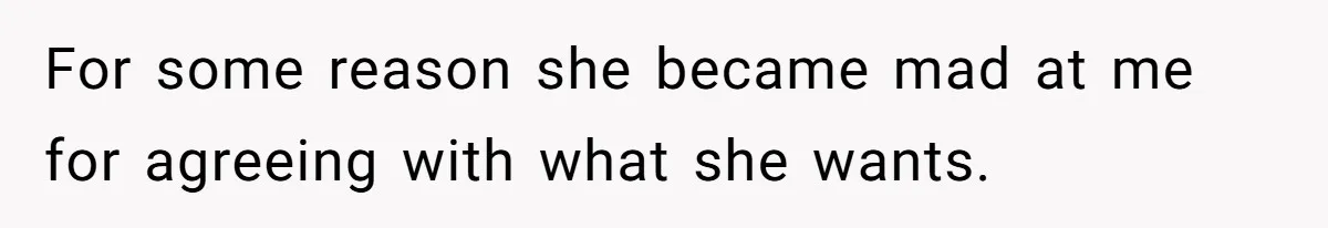 For some reason she became mad at me for agreeing with what she wants.