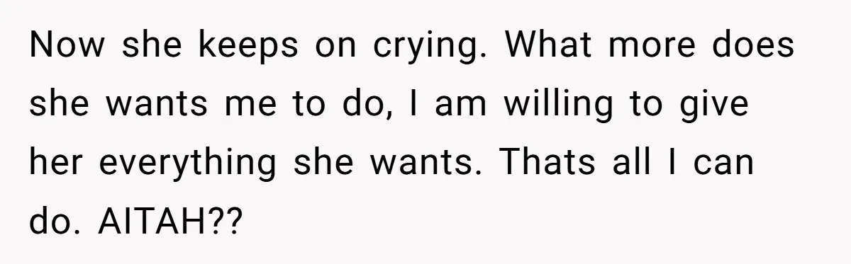 Now she keeps on crying. What more does she wants me to do, I am willing to give her everything she wants. Thats all I can do. AITAH??