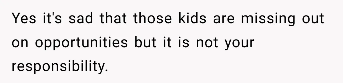 Yes it's sad that those kids are missing out on opportunities but it is not your responsibility.
