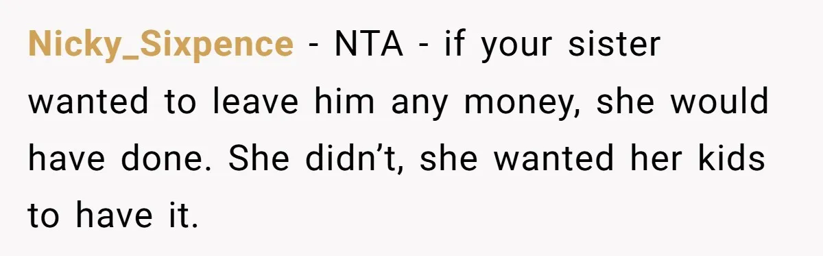 Nicky_Sixpence − NTA - if your sister wanted to leave him any money, she would have done. She didn’t, she wanted her kids to have it.