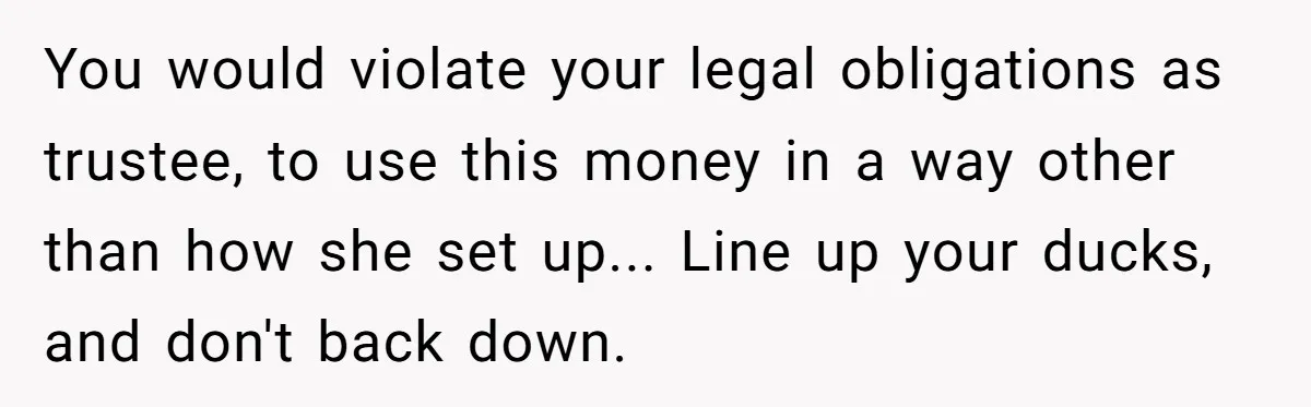 You would violate your legal obligations as trustee, to use this money in a way other than how she set up... Line up your ducks, and don't back down.