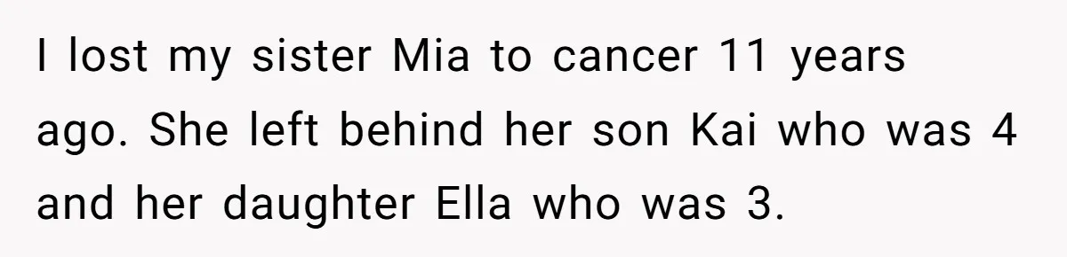 I lost my sister Mia to cancer 11 years ago. She left behind her son Kai who was 4 and her daughter Ella who was 3.