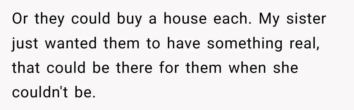 Or they could buy a house each. My sister just wanted them to have something real, that could be there for them when she couldn't be.